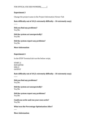 FOR	
  OFFICAL	
  USE	
  EXID	
  NUMEBR[________]	
  
Experiment	
  3	
  
	
  
Change	
  the	
  project	
  name	
  in	
  the	
  Project	
  Information	
  Viewer	
  Tab	
  
	
  
Rate	
  difficulty	
  out	
  of	
  10	
  (1	
  extremely	
  difficulty	
  –	
  10	
  extremely	
  easy)	
  
_____	
  
	
  
Did	
  you	
  find	
  any	
  problems?	
  
Yes/No	
  
	
  
Did	
  the	
  system	
  act	
  unexpectedly?	
  
Yes/No	
  
	
  
Did	
  the	
  system	
  report	
  any	
  problems?	
  
Yes/No	
  
	
  
More	
  Information	
  
	
  
	
  
Experiment	
  4	
  
	
  
In	
  the	
  ETSP	
  Terminal	
  tab	
  run	
  the	
  below	
  script,	
  
	
  
START_S	
  
RUN	
  QSTSH	
  
END_S	
  
OUTPUT	
  
	
  
Rate	
  difficulty	
  out	
  of	
  10	
  (1	
  extremely	
  difficulty	
  –	
  10	
  extremely	
  easy)	
  
_____	
  
	
  
Did	
  you	
  find	
  any	
  problems?	
  
Yes/No	
  
	
  
Did	
  the	
  system	
  act	
  unexpectedly?	
  
Yes/No	
  
	
  
Did	
  the	
  system	
  report	
  any	
  problems?	
  
Yes/No	
  
	
  
Could	
  you	
  write	
  and	
  run	
  your	
  own	
  scrits?	
  
Yes/No	
  
	
  
What	
  was	
  the	
  Percentage	
  Optimisation	
  After?	
  
____	
  
	
  
More	
  Information	
  
 