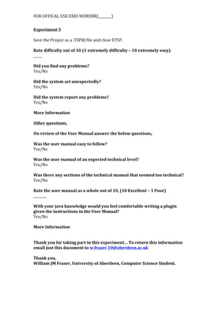 FOR	
  OFFICAL	
  USE	
  EXID	
  NUMEBR[________]	
  
Experiment	
  5	
  
	
  
Save	
  the	
  Project	
  as	
  a	
  .TSPRJ	
  file	
  and	
  close	
  ETSP.	
  
	
  
Rate	
  difficulty	
  out	
  of	
  10	
  (1	
  extremely	
  difficulty	
  –	
  10	
  extremely	
  easy)	
  
_____	
  
	
  
Did	
  you	
  find	
  any	
  problems?	
  
Yes/No	
  
	
  
Did	
  the	
  system	
  act	
  unexpectedly?	
  
Yes/No	
  
	
  
Did	
  the	
  system	
  report	
  any	
  problems?	
  
Yes/No	
  
	
  
More	
  Information	
  
	
  
Other	
  questions,	
  
	
  
On	
  review	
  of	
  the	
  User	
  Manual	
  answer	
  the	
  below	
  questions,	
  
	
  
Was	
  the	
  user	
  manual	
  easy	
  to	
  follow?	
  
Yes/No	
  
	
  
Was	
  the	
  user	
  manual	
  of	
  an	
  expected	
  technical	
  level?	
  
Yes/No	
  
	
  
Was	
  there	
  any	
  sections	
  of	
  the	
  technical	
  manual	
  that	
  seemed	
  too	
  technical?	
  
Yes/No	
  
	
  
Rate	
  the	
  user	
  manual	
  as	
  a	
  whole	
  out	
  of	
  10,	
  (10	
  Excellent	
  –	
  1	
  Poor)	
  
________	
  
	
  
With	
  your	
  java	
  knowledge	
  would	
  you	
  feel	
  comfortable	
  writing	
  a	
  plugin	
  
given	
  the	
  instructions	
  in	
  the	
  User	
  Manual?	
  
Yes/No	
  
	
  
More	
  Information	
  
	
  
	
  
Thank	
  you	
  for	
  taking	
  part	
  in	
  this	
  experiment…	
  To	
  return	
  this	
  information	
  
email	
  just	
  this	
  document	
  to	
  w.fraser.10@aberdeen.ac.uk	
  
	
  
Thank	
  you,	
  
William	
  JM	
  Fraser,	
  University	
  of	
  Aberdeen,	
  Computer	
  Science	
  Student.	
  	
  
 