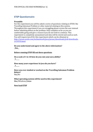 FOR	
  OFFICAL	
  USE	
  EXID	
  NUMEBR[User	
  1]	
  
	
  
ETSP	
  Questionnaire	
  
	
  
Preamble	
  
For	
  this	
  experiment	
  you	
  will	
  be	
  asked	
  a	
  series	
  of	
  questions	
  relating	
  to	
  ETSP/	
  the	
  
Travelling	
  Salesman	
  Problem	
  or	
  other	
  material	
  relating	
  to	
  this	
  system.	
  
Throughout	
  this	
  experiment	
  if	
  you	
  are	
  struggling	
  please	
  review	
  the	
  user	
  manual	
  
before	
  admitting	
  defeat	
  on	
  the	
  problem.	
  Only	
  complete	
  as	
  far	
  as	
  you	
  are	
  
comfortable	
  going	
  and	
  give	
  a	
  reason	
  if	
  you	
  do	
  not	
  wish	
  to	
  continue.	
  This	
  
experiment	
  is	
  completely	
  anonymized	
  and	
  data	
  will	
  be	
  stored	
  and	
  used	
  as	
  such.	
  
You	
  will	
  require	
  Java	
  8	
  for	
  this	
  experiment	
  which	
  can	
  be	
  obtained	
  at	
  
http://www.oracle.com/technetwork/java/javase/downloads/jre8-­‐downloads-­‐
2133155.html	
  	
  
	
  
Do	
  you	
  understand	
  and	
  agree	
  to	
  the	
  above	
  information?	
  
_Yes__	
  
	
  
Before	
  running	
  ETSP	
  fill	
  out	
  these	
  questions	
  
	
  
On	
  a	
  scale	
  of	
  1	
  to	
  10	
  how	
  do	
  you	
  rate	
  your	
  java	
  ability?	
  
_9_____	
  
	
  
How	
  many	
  years	
  experience	
  in	
  java	
  do	
  you	
  have?	
  
_4_____	
  
	
  
Have	
  you	
  ever	
  studied	
  or	
  worked	
  on	
  the	
  Travelling	
  Salesman	
  Problem	
  
Before?	
  
Yes/No	
  
	
  
What	
  operating	
  system	
  will	
  be	
  used	
  in	
  this	
  experiment?	
  
Mac/Windows/Linux	
  
	
  
Now	
  load	
  ETSP	
  
 