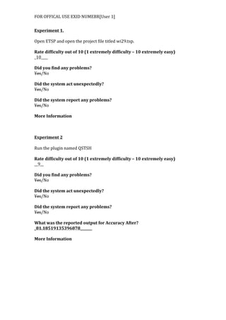 FOR	
  OFFICAL	
  USE	
  EXID	
  NUMEBR[User	
  1]	
  
	
  
Experiment	
  1.	
  
	
  
Open	
  ETSP	
  and	
  open	
  the	
  project	
  file	
  titled	
  wi29.tsp.	
  
	
  
Rate	
  difficulty	
  out	
  of	
  10	
  (1	
  extremely	
  difficulty	
  –	
  10	
  extremely	
  easy)	
  
_10____	
  
	
  
Did	
  you	
  find	
  any	
  problems?	
  
Yes/No	
  
	
  
Did	
  the	
  system	
  act	
  unexpectedly?	
  
Yes/No	
  
	
  
Did	
  the	
  system	
  report	
  any	
  problems?	
  
Yes/No	
  
	
  
More	
  Information	
  	
  
	
  
	
  
	
  
Experiment	
  2	
  
	
  
Run	
  the	
  plugin	
  named	
  QSTSH	
  
	
  
Rate	
  difficulty	
  out	
  of	
  10	
  (1	
  extremely	
  difficulty	
  –	
  10	
  extremely	
  easy)	
  
__9__	
  
	
  
Did	
  you	
  find	
  any	
  problems?	
  
Yes/No	
  
	
  
Did	
  the	
  system	
  act	
  unexpectedly?	
  
Yes/No	
  
	
  
Did	
  the	
  system	
  report	
  any	
  problems?	
  
Yes/No	
  
	
  
What	
  was	
  the	
  reported	
  output	
  for	
  Accuracy	
  After?	
  
_81.18519135396878_______	
  
	
  
More	
  Information	
  
 