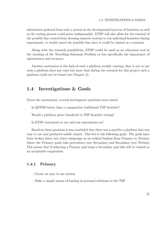 1.4. INVESTIGATIONS & GOALS
information gathered from such a system in the developmental process of heuristics as well
as the testing process could prove indispensable. ETSP will also allow for the removal of
the possible bias created from choosing separate systems to run individual heuristics during
experiments. it would cancel the possible bias since it could be classed as a constant.
Along with the research possibilities, ETSP could be used as an education tool in
the teaching of the Travelling Salesman Problem or less speciﬁcally the importance of
optimisation and accuracy.
Another motivation is the lack of such a platform readily existing, that is not to say
such a platform does not exist but more that during the research for this project such a
platform could not be found (see Chapter 2).
1.4 Investigations & Goals
Given the motivations, several investigative questions were raised:
Is QSTSH better than a comparative traditional TSP heuristic?
Would a platform prove beneﬁcial to TSP heuristic testing?
Is ETSP convenient to use and run experiments on?
Based on these questions it was concluded that there was a need for a platform that was
easy to use and produced usable output. This led to the following goals. The goals have
been broken down into three subgroups in an ordinal fashion from Primary to Tertiary
where the Primary goals take precedence over Secondary and Secondary over Tertiary.
This means that if achieving a Primary goal stops a Secondary goal this will be classed as
an acceptable compromise.
1.4.1 Primary
– Create an easy to use system
– Make a simple means of loading in personal solutions to the TSP
12
 