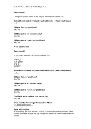 FOR	
  OFFICAL	
  USE	
  EXID	
  NUMEBR[User	
  1]	
  
	
  
Experiment	
  3	
  
	
  
Change	
  the	
  project	
  name	
  in	
  the	
  Project	
  Information	
  Viewer	
  Tab	
  
	
  
Rate	
  difficulty	
  out	
  of	
  10	
  (1	
  extremely	
  difficulty	
  –	
  10	
  extremely	
  easy)	
  
_10____	
  
	
  
Did	
  you	
  find	
  any	
  problems?	
  
Yes/No	
  
	
  
Did	
  the	
  system	
  act	
  unexpectedly?	
  
Yes/No	
  
	
  
Did	
  the	
  system	
  report	
  any	
  problems?	
  
Yes/No	
  
	
  
More	
  Information	
  
	
  
Experiment	
  4	
  
	
  
In	
  the	
  ETSP	
  Terminal	
  tab	
  run	
  the	
  below	
  script,	
  
	
  
START_S	
  
RUN	
  QSTSH	
  
END_S	
  
OUTPUT	
  
	
  
Rate	
  difficulty	
  out	
  of	
  10	
  (1	
  extremely	
  difficulty	
  –	
  10	
  extremely	
  easy)	
  
_10____	
  
	
  
Did	
  you	
  find	
  any	
  problems?	
  
Yes/No	
  
	
  
Did	
  the	
  system	
  act	
  unexpectedly?	
  
Yes/No	
  
	
  
Did	
  the	
  system	
  report	
  any	
  problems?	
  
Yes/No	
  
	
  
Could	
  you	
  write	
  and	
  run	
  your	
  own	
  scrits?	
  
Yes/No	
  
	
  
What	
  was	
  the	
  Percentage	
  Optimisation	
  After?	
  
_81.18519135396878___	
  
	
  
More	
  Information	
  
After	
  reading	
  the	
  User	
  Manual	
  I	
  believe	
  that	
  the	
  information	
  provided	
  about	
  
scripts	
  should	
  be	
  enough	
  for	
  any	
  competent	
  computer	
  user	
  to	
  construct	
  basic	
  
scripts
 