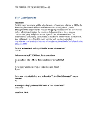 FOR	
  OFFICAL	
  USE	
  EXID	
  NUMEBR[User	
  2]	
  
ETSP	
  Questionnaire	
  
	
  
Preamble	
  
For	
  this	
  experiment	
  you	
  will	
  be	
  asked	
  a	
  series	
  of	
  questions	
  relating	
  to	
  ETSP/	
  the	
  
Travelling	
  Salesman	
  Problem	
  or	
  other	
  material	
  relating	
  to	
  this	
  system.	
  
Throughout	
  this	
  experiment	
  if	
  you	
  are	
  struggling	
  please	
  review	
  the	
  user	
  manual	
  
before	
  admitting	
  defeat	
  on	
  the	
  problem.	
  Only	
  complete	
  as	
  far	
  as	
  you	
  are	
  
comfortable	
  going	
  and	
  give	
  a	
  reason	
  if	
  you	
  do	
  not	
  wish	
  to	
  continue.	
  This	
  
experiment	
  is	
  completely	
  anonymized	
  and	
  data	
  will	
  be	
  stored	
  and	
  used	
  as	
  such.	
  
You	
  will	
  require	
  Java	
  8	
  for	
  this	
  experiment	
  which	
  can	
  be	
  obtained	
  at	
  
http://www.oracle.com/technetwork/java/javase/downloads/jre8-­‐downloads-­‐
2133155.html	
  	
  
	
  
Do	
  you	
  understand	
  and	
  agree	
  to	
  the	
  above	
  information?	
  
-­‐-­‐-­‐	
  Yes	
  
	
  
Before	
  running	
  ETSP	
  fill	
  out	
  these	
  questions	
  
	
  
On	
  a	
  scale	
  of	
  1	
  to	
  10	
  how	
  do	
  you	
  rate	
  your	
  java	
  ability?	
  
5	
  
	
  
How	
  many	
  years	
  experience	
  in	
  java	
  do	
  you	
  have?	
  
1	
  year	
  
	
  
	
  
Have	
  you	
  ever	
  studied	
  or	
  worked	
  on	
  the	
  Travelling	
  Salesman	
  Problem	
  
Before?	
  
No	
  
	
  
What	
  operating	
  system	
  will	
  be	
  used	
  in	
  this	
  experiment?	
  
Windows	
  
	
  
Now	
  load	
  ETSP	
  
 