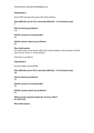 FOR	
  OFFICAL	
  USE	
  EXID	
  NUMEBR[User	
  2]	
  
Experiment	
  1.	
  
	
  
Open	
  ETSP	
  and	
  open	
  the	
  project	
  file	
  titled	
  wi29.tsp.	
  
	
  
Rate	
  difficulty	
  out	
  of	
  10	
  (1	
  extremely	
  difficulty	
  –	
  10	
  extremely	
  easy)	
  
8	
  
	
  
Did	
  you	
  find	
  any	
  problems?	
  
Yes	
  
	
  
Did	
  the	
  system	
  act	
  unexpectedly?	
  
No	
  
	
  
Did	
  the	
  system	
  report	
  any	
  problems?	
  
No	
  
	
  
More	
  Information	
  	
  
As	
  a	
  minor	
  point,	
  I	
  was	
  thrown	
  off	
  by	
  ‘New’	
  when	
  loading	
  in	
  a	
  file;	
  perhaps	
  it	
  should	
  
have	
  read	
  as	
  “Load”	
  or	
  “Load	
  existing”?	
  	
  
	
  
Otherwise,	
  no	
  problems.	
  
	
  
Experiment	
  2	
  
	
  
Run	
  the	
  plugin	
  named	
  QSTSH	
  
	
  
Rate	
  difficulty	
  out	
  of	
  10	
  (1	
  extremely	
  difficulty	
  –	
  10	
  extremely	
  easy)	
  
10	
  
	
  
Did	
  you	
  find	
  any	
  problems?	
  
No	
  
	
  
Did	
  the	
  system	
  act	
  unexpectedly?	
  
No	
  
	
  
Did	
  the	
  system	
  report	
  any	
  problems?	
  
No	
  
	
  
What	
  was	
  the	
  reported	
  output	
  for	
  Accuracy	
  After?	
  
81.18519135	
  
	
  
More	
  Information	
  
 