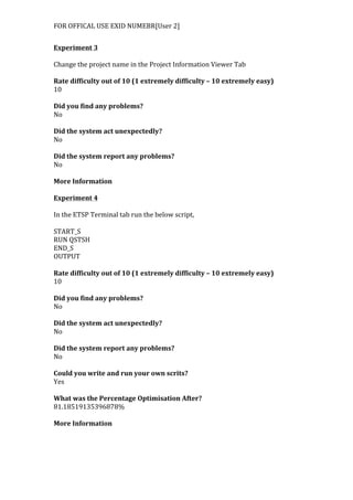 FOR	
  OFFICAL	
  USE	
  EXID	
  NUMEBR[User	
  2]	
  
Experiment	
  3	
  
	
  
Change	
  the	
  project	
  name	
  in	
  the	
  Project	
  Information	
  Viewer	
  Tab	
  
	
  
Rate	
  difficulty	
  out	
  of	
  10	
  (1	
  extremely	
  difficulty	
  –	
  10	
  extremely	
  easy)	
  
10	
  
	
  
Did	
  you	
  find	
  any	
  problems?	
  
No	
  
	
  
Did	
  the	
  system	
  act	
  unexpectedly?	
  
No	
  
	
  
Did	
  the	
  system	
  report	
  any	
  problems?	
  
No	
  
	
  
More	
  Information	
  
	
  
Experiment	
  4	
  
	
  
In	
  the	
  ETSP	
  Terminal	
  tab	
  run	
  the	
  below	
  script,	
  
	
  
START_S	
  
RUN	
  QSTSH	
  
END_S	
  
OUTPUT	
  
	
  
Rate	
  difficulty	
  out	
  of	
  10	
  (1	
  extremely	
  difficulty	
  –	
  10	
  extremely	
  easy)	
  
10	
  
	
  
Did	
  you	
  find	
  any	
  problems?	
  
No	
  
	
  
Did	
  the	
  system	
  act	
  unexpectedly?	
  
No	
  
	
  
Did	
  the	
  system	
  report	
  any	
  problems?	
  
No	
  
	
  
Could	
  you	
  write	
  and	
  run	
  your	
  own	
  scrits?	
  
Yes	
  
	
  
What	
  was	
  the	
  Percentage	
  Optimisation	
  After?	
  
81.18519135396878%	
  
	
  
More	
  Information	
  
 