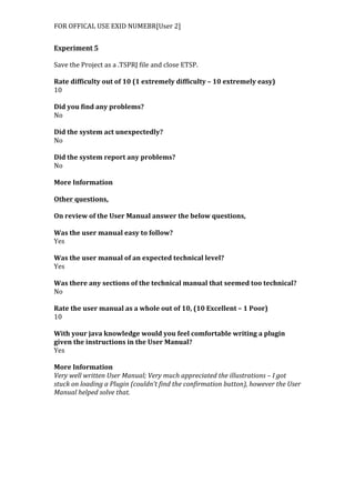 FOR	
  OFFICAL	
  USE	
  EXID	
  NUMEBR[User	
  2]	
  
Experiment	
  5	
  
	
  
Save	
  the	
  Project	
  as	
  a	
  .TSPRJ	
  file	
  and	
  close	
  ETSP.	
  
	
  
Rate	
  difficulty	
  out	
  of	
  10	
  (1	
  extremely	
  difficulty	
  –	
  10	
  extremely	
  easy)	
  
10	
  
	
  
Did	
  you	
  find	
  any	
  problems?	
  
No	
  
	
  
Did	
  the	
  system	
  act	
  unexpectedly?	
  
No	
  
	
  
Did	
  the	
  system	
  report	
  any	
  problems?	
  
No	
  
	
  
More	
  Information	
  
	
  
Other	
  questions,	
  
	
  
On	
  review	
  of	
  the	
  User	
  Manual	
  answer	
  the	
  below	
  questions,	
  
	
  
Was	
  the	
  user	
  manual	
  easy	
  to	
  follow?	
  
Yes	
  
	
  
Was	
  the	
  user	
  manual	
  of	
  an	
  expected	
  technical	
  level?	
  
Yes	
  
	
  
Was	
  there	
  any	
  sections	
  of	
  the	
  technical	
  manual	
  that	
  seemed	
  too	
  technical?	
  
No	
  
	
  
Rate	
  the	
  user	
  manual	
  as	
  a	
  whole	
  out	
  of	
  10,	
  (10	
  Excellent	
  –	
  1	
  Poor)	
  
10	
  
	
  
With	
  your	
  java	
  knowledge	
  would	
  you	
  feel	
  comfortable	
  writing	
  a	
  plugin	
  
given	
  the	
  instructions	
  in	
  the	
  User	
  Manual?	
  
Yes	
  
	
  
More	
  Information	
  
Very	
  well	
  written	
  User	
  Manual;	
  Very	
  much	
  appreciated	
  the	
  illustrations	
  –	
  I	
  got	
  
stuck	
  on	
  loading	
  a	
  Plugin	
  (couldn’t	
  find	
  the	
  confirmation	
  button),	
  however	
  the	
  User	
  
Manual	
  helped	
  solve	
  that.	
  
 