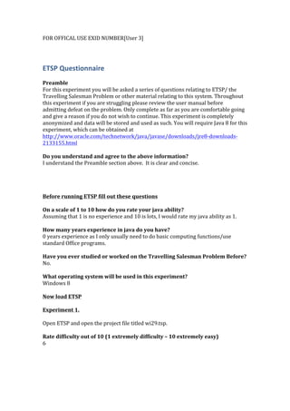 FOR	
  OFFICAL	
  USE	
  EXID	
  NUMBER[User	
  3]	
  
	
  
ETSP	
  Questionnaire	
  
	
  
Preamble	
  
For	
  this	
  experiment	
  you	
  will	
  be	
  asked	
  a	
  series	
  of	
  questions	
  relating	
  to	
  ETSP/	
  the	
  
Travelling	
  Salesman	
  Problem	
  or	
  other	
  material	
  relating	
  to	
  this	
  system.	
  Throughout	
  
this	
  experiment	
  if	
  you	
  are	
  struggling	
  please	
  review	
  the	
  user	
  manual	
  before	
  
admitting	
  defeat	
  on	
  the	
  problem.	
  Only	
  complete	
  as	
  far	
  as	
  you	
  are	
  comfortable	
  going	
  
and	
  give	
  a	
  reason	
  if	
  you	
  do	
  not	
  wish	
  to	
  continue.	
  This	
  experiment	
  is	
  completely	
  
anonymized	
  and	
  data	
  will	
  be	
  stored	
  and	
  used	
  as	
  such.	
  You	
  will	
  require	
  Java	
  8	
  for	
  this	
  
experiment,	
  which	
  can	
  be	
  obtained	
  at	
  
http://www.oracle.com/technetwork/java/javase/downloads/jre8-­‐downloads-­‐
2133155.html	
  	
  
	
  
Do	
  you	
  understand	
  and	
  agree	
  to	
  the	
  above	
  information?	
  
I	
  understand	
  the	
  Preamble	
  section	
  above.	
  	
  It	
  is	
  clear	
  and	
  concise.	
  
	
  
	
  
	
  
	
  	
  
Before	
  running	
  ETSP	
  fill	
  out	
  these	
  questions	
  
	
  
On	
  a	
  scale	
  of	
  1	
  to	
  10	
  how	
  do	
  you	
  rate	
  your	
  java	
  ability?	
  
Assuming	
  that	
  1	
  is	
  no	
  experience	
  and	
  10	
  is	
  lots,	
  I	
  would	
  rate	
  my	
  java	
  ability	
  as	
  1.	
  
	
  
How	
  many	
  years	
  experience	
  in	
  java	
  do	
  you	
  have?	
  
0	
  years	
  experience	
  as	
  I	
  only	
  usually	
  need	
  to	
  do	
  basic	
  computing	
  functions/use	
  
standard	
  Office	
  programs.	
  
	
  
Have	
  you	
  ever	
  studied	
  or	
  worked	
  on	
  the	
  Travelling	
  Salesman	
  Problem	
  Before?	
  
No.	
  
	
  
What	
  operating	
  system	
  will	
  be	
  used	
  in	
  this	
  experiment?	
  
Windows	
  8	
  
	
  
Now	
  load	
  ETSP	
  
	
  	
  
Experiment	
  1.	
  
	
  
Open	
  ETSP	
  and	
  open	
  the	
  project	
  file	
  titled	
  wi29.tsp.	
  
	
  
Rate	
  difficulty	
  out	
  of	
  10	
  (1	
  extremely	
  difficulty	
  –	
  10	
  extremely	
  easy)	
  
6	
  
	
  
 