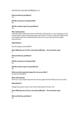 FOR	
  OFFICAL	
  USE	
  EXID	
  NUMBER[User	
  3]	
  
	
  
Did	
  you	
  find	
  any	
  problems?	
  
Yes.	
  
	
  
Did	
  the	
  system	
  act	
  unexpectedly?	
  
No.	
  
	
  
Did	
  the	
  system	
  report	
  any	
  problems?	
  
No.	
  
	
  
More	
  Information	
  	
  
I	
  initially	
  didn't	
  understand	
  where	
  to	
  find	
  the	
  wi29.tsp	
  file	
  as	
  I	
  was	
  expecting	
  a	
  Load	
  
Project	
  button	
  rather	
  than	
  going	
  under	
  New	
  Project.	
  	
  However,	
  the	
  User	
  Manual	
  was	
  
very	
  helpful	
  and	
  I	
  now	
  understand	
  that	
  this	
  was	
  a	
  very	
  easy	
  step	
  had	
  I	
  simply	
  
focused	
  more.	
  
	
  	
  
Experiment	
  2	
  
	
  
Run	
  the	
  plugin	
  named	
  QSTSH	
  
	
  
Rate	
  difficulty	
  out	
  of	
  10	
  (1	
  extremely	
  difficulty	
  –	
  10	
  extremely	
  easy)	
  
9	
  
	
  
Did	
  you	
  find	
  any	
  problems?	
  
No.	
  
	
  
Did	
  the	
  system	
  act	
  unexpectedly?	
  
No.	
  
	
  
Did	
  the	
  system	
  report	
  any	
  problems?	
  
No.	
  
	
  
What	
  was	
  the	
  reported	
  output	
  for	
  Accuracy	
  After?	
  
81.18519135396878	
  
	
  
More	
  Information	
  
This	
  was	
  a	
  very	
  simple	
  experiment	
  and	
  once	
  again	
  the	
  User	
  Manual	
  was	
  very	
  clear.	
  
	
  	
  
Experiment	
  3	
  
	
  
Change	
  the	
  project	
  name	
  in	
  the	
  Project	
  Information	
  Viewer	
  Tab	
  
	
  
Rate	
  difficulty	
  out	
  of	
  10	
  (1	
  extremely	
  difficulty	
  –	
  10	
  extremely	
  easy)	
  
9	
  
	
  
Did	
  you	
  find	
  any	
  problems?	
  
No.	
  
 