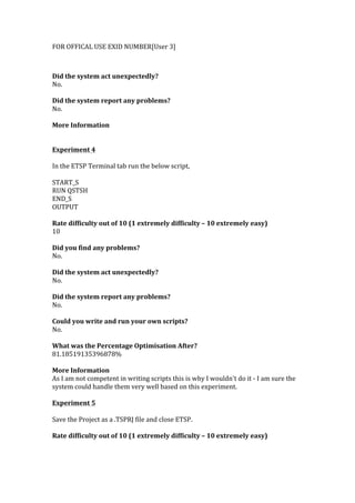 FOR	
  OFFICAL	
  USE	
  EXID	
  NUMBER[User	
  3]	
  
	
  
	
  
Did	
  the	
  system	
  act	
  unexpectedly?	
  
No.	
  
	
  
Did	
  the	
  system	
  report	
  any	
  problems?	
  
No.	
  
	
  
More	
  Information	
  
	
  
	
  	
  
Experiment	
  4	
  
	
  
In	
  the	
  ETSP	
  Terminal	
  tab	
  run	
  the	
  below	
  script,	
  
	
  
START_S	
  
RUN	
  QSTSH	
  
END_S	
  
OUTPUT	
  
	
  
Rate	
  difficulty	
  out	
  of	
  10	
  (1	
  extremely	
  difficulty	
  –	
  10	
  extremely	
  easy)	
  
10	
  
	
  
Did	
  you	
  find	
  any	
  problems?	
  
No.	
  
	
  
Did	
  the	
  system	
  act	
  unexpectedly?	
  
No.	
  
	
  
Did	
  the	
  system	
  report	
  any	
  problems?	
  
No.	
  
	
  
Could	
  you	
  write	
  and	
  run	
  your	
  own	
  scripts?	
  
No.	
  
	
  
What	
  was	
  the	
  Percentage	
  Optimisation	
  After?	
  
81.18519135396878%	
  
	
  
More	
  Information	
  
As	
  I	
  am	
  not	
  competent	
  in	
  writing	
  scripts	
  this	
  is	
  why	
  I	
  wouldn't	
  do	
  it	
  -­‐	
  I	
  am	
  sure	
  the	
  
system	
  could	
  handle	
  them	
  very	
  well	
  based	
  on	
  this	
  experiment.	
  
	
  	
  
Experiment	
  5	
  
	
  
Save	
  the	
  Project	
  as	
  a	
  .TSPRJ	
  file	
  and	
  close	
  ETSP.	
  
	
  
Rate	
  difficulty	
  out	
  of	
  10	
  (1	
  extremely	
  difficulty	
  –	
  10	
  extremely	
  easy)	
  
 