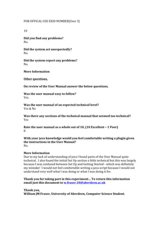 FOR	
  OFFICAL	
  USE	
  EXID	
  NUMBER[User	
  3]	
  
	
  
10	
  
	
  
Did	
  you	
  find	
  any	
  problems?	
  
No.	
  
	
  
Did	
  the	
  system	
  act	
  unexpectedly?	
  
No.	
  
	
  
Did	
  the	
  system	
  report	
  any	
  problems?	
  
No.	
  
	
  
More	
  Information	
  
	
  	
  
Other	
  questions,	
  
	
  
On	
  review	
  of	
  the	
  User	
  Manual	
  answer	
  the	
  below	
  questions,	
  
	
  
Was	
  the	
  user	
  manual	
  easy	
  to	
  follow?	
  
Yes.	
  
	
  
Was	
  the	
  user	
  manual	
  of	
  an	
  expected	
  technical	
  level?	
  
Yes	
  &	
  No	
  
	
  
Was	
  there	
  any	
  sections	
  of	
  the	
  technical	
  manual	
  that	
  seemed	
  too	
  technical?	
  
Yes	
  
	
  
Rate	
  the	
  user	
  manual	
  as	
  a	
  whole	
  out	
  of	
  10,	
  (10	
  Excellent	
  –	
  1	
  Poor)	
  
8	
  
	
  
With	
  your	
  java	
  knowledge	
  would	
  you	
  feel	
  comfortable	
  writing	
  a	
  plugin	
  given	
  
the	
  instructions	
  in	
  the	
  User	
  Manual?	
  
No.	
  
	
  
More	
  Information	
  
Due	
  to	
  my	
  lack	
  of	
  understanding	
  of	
  java	
  I	
  found	
  parts	
  of	
  the	
  User	
  Manual	
  quite	
  
technical.	
  	
  I	
  also	
  found	
  the	
  initial	
  Set	
  Up	
  section	
  a	
  little	
  technical	
  but	
  this	
  was	
  largely	
  
because	
  I	
  was	
  confused	
  between	
  Set	
  Up	
  and	
  Getting	
  Started	
  -­‐	
  which	
  was	
  definitely	
  
my	
  mistake!	
  	
  I	
  would	
  not	
  feel	
  comfortable	
  writing	
  a	
  java	
  script	
  because	
  I	
  would	
  not	
  
understand	
  very	
  well	
  what	
  I	
  was	
  doing	
  or	
  what	
  I	
  was	
  doing	
  it	
  for.	
  
	
  	
  
Thank	
  you	
  for	
  taking	
  part	
  in	
  this	
  experiment…	
  To	
  return	
  this	
  information	
  
email	
  just	
  this	
  document	
  to	
  w.fraser.10@aberdeen.ac.uk	
  
	
  
Thank	
  you,	
  
William	
  JM	
  Fraser,	
  University	
  of	
  Aberdeen,	
  Computer	
  Science	
  Student.	
  	
  
 