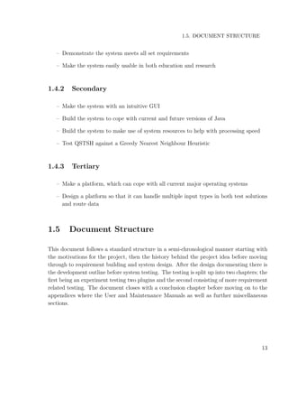 1.5. DOCUMENT STRUCTURE
– Demonstrate the system meets all set requirements
– Make the system easily usable in both education and research
1.4.2 Secondary
– Make the system with an intuitive GUI
– Build the system to cope with current and future versions of Java
– Build the system to make use of system resources to help with processing speed
– Test QSTSH against a Greedy Nearest Neighbour Heuristic
1.4.3 Tertiary
– Make a platform, which can cope with all current major operating systems
– Design a platform so that it can handle multiple input types in both test solutions
and route data
1.5 Document Structure
This document follows a standard structure in a semi-chronological manner starting with
the motivations for the project, then the history behind the project idea before moving
through to requirement building and system design. After the design documenting there is
the development outline before system testing. The testing is split up into two chapters; the
ﬁrst being an experiment testing two plugins and the second consisting of more requirement
related testing. The document closes with a conclusion chapter before moving on to the
appendices where the User and Maintenance Manuals as well as further miscellaneous
sections.
13
 