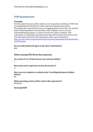 FOR	
  OFFICAL	
  USE	
  EXID	
  NUMBER[User	
  4]	
  
ETSP	
  Questionnaire	
  
	
  
Preamble	
  
For	
  this	
  experiment	
  you	
  will	
  be	
  asked	
  a	
  series	
  of	
  questions	
  relating	
  to	
  ETSP/	
  the	
  
Travelling	
  Salesman	
  Problem	
  or	
  other	
  material	
  relating	
  to	
  this	
  system.	
  
Throughout	
  this	
  experiment	
  if	
  you	
  are	
  struggling	
  please	
  review	
  the	
  user	
  manual	
  
before	
  admitting	
  defeat	
  on	
  the	
  problem.	
  Only	
  complete	
  as	
  far	
  as	
  you	
  are	
  
comfortable	
  going	
  and	
  give	
  a	
  reason	
  if	
  you	
  do	
  not	
  wish	
  to	
  continue.	
  This	
  
experiment	
  is	
  completely	
  anonymized	
  and	
  data	
  will	
  be	
  stored	
  and	
  used	
  as	
  such.	
  
You	
  will	
  require	
  Java	
  8	
  for	
  this	
  experiment	
  which	
  can	
  be	
  obtained	
  at	
  
http://www.oracle.com/technetwork/java/javase/downloads/jre8-­‐downloads-­‐
2133155.html	
  	
  
	
  
Do	
  you	
  understand	
  and	
  agree	
  to	
  the	
  above	
  information?	
  
yes	
  
	
  
	
  
Before	
  running	
  ETSP	
  fill	
  out	
  these	
  questions	
  
	
  
On	
  a	
  scale	
  of	
  1	
  to	
  10	
  how	
  do	
  you	
  rate	
  your	
  java	
  ability?	
  
1	
  
	
  
How	
  many	
  years	
  experience	
  in	
  java	
  do	
  you	
  have?	
  
0	
  
	
  
Have	
  you	
  ever	
  studied	
  or	
  worked	
  on	
  the	
  Travelling	
  Salesman	
  Problem	
  
Before?	
  
No	
  
	
  
What	
  operating	
  system	
  will	
  be	
  used	
  in	
  this	
  experiment?	
  
Windows	
  
	
  
Now	
  load	
  ETSP	
  
 