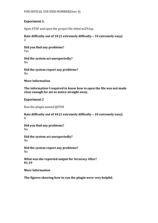 FOR	
  OFFICAL	
  USE	
  EXID	
  NUMBER[User	
  4]	
  
Experiment	
  1.	
  
	
  
Open	
  ETSP	
  and	
  open	
  the	
  project	
  file	
  titled	
  wi29.tsp.	
  
	
  
Rate	
  difficulty	
  out	
  of	
  10	
  (1	
  extremely	
  difficulty	
  –	
  10	
  extremely	
  easy)	
  
2	
  
	
  
Did	
  you	
  find	
  any	
  problems?	
  
Yes	
  
	
  
Did	
  the	
  system	
  act	
  unexpectedly?	
  
No	
  
	
  
Did	
  the	
  system	
  report	
  any	
  problems?	
  
No	
  
	
  
More	
  Information	
  	
  
	
  
The	
  information	
  I	
  required	
  to	
  know	
  how	
  to	
  open	
  the	
  file	
  was	
  not	
  made	
  
clear	
  enough	
  for	
  me	
  to	
  notice	
  straight	
  away.	
  
	
  
Experiment	
  2	
  
	
  
Run	
  the	
  plugin	
  named	
  QSTSH	
  
	
  
Rate	
  difficulty	
  out	
  of	
  10	
  (1	
  extremely	
  difficulty	
  –	
  10	
  extremely	
  easy)	
  
8	
  
	
  
Did	
  you	
  find	
  any	
  problems?	
  
No	
  
	
  
Did	
  the	
  system	
  act	
  unexpectedly?	
  
No	
  
	
  
Did	
  the	
  system	
  report	
  any	
  problems?	
  
No	
  
	
  
What	
  was	
  the	
  reported	
  output	
  for	
  Accuracy	
  After?	
  
81.19	
  
	
  
More	
  Information	
  
	
  
The	
  figures	
  showing	
  how	
  to	
  run	
  the	
  plugin	
  were	
  very	
  helpful.	
  
 