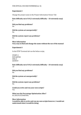 FOR	
  OFFICAL	
  USE	
  EXID	
  NUMBER[User	
  4]	
  
Experiment	
  3	
  
	
  
Change	
  the	
  project	
  name	
  in	
  the	
  Project	
  Information	
  Viewer	
  Tab	
  
	
  
Rate	
  difficulty	
  out	
  of	
  10	
  (1	
  extremely	
  difficulty	
  –	
  10	
  extremely	
  easy)	
  
9	
  
	
  
Did	
  you	
  find	
  any	
  problems?	
  
No	
  
	
  
Did	
  the	
  system	
  act	
  unexpectedly?	
  
No	
  
	
  
Did	
  the	
  system	
  report	
  any	
  problems?	
  
No	
  
	
  
More	
  Information	
  
Very	
  easy	
  to	
  find	
  and	
  change	
  the	
  name	
  without	
  the	
  use	
  of	
  the	
  manual	
  
	
  
Experiment	
  4	
  
	
  
In	
  the	
  ETSP	
  Terminal	
  tab	
  run	
  the	
  below	
  script,	
  
	
  
START_S	
  
RUN	
  QSTSH	
  
END_S	
  
OUTPUT	
  
	
  
Rate	
  difficulty	
  out	
  of	
  10	
  (1	
  extremely	
  difficulty	
  –	
  10	
  extremely	
  easy)	
  
10	
  
	
  
Did	
  you	
  find	
  any	
  problems?	
  
No	
  
	
  
Did	
  the	
  system	
  act	
  unexpectedly?	
  
No	
  
	
  
Did	
  the	
  system	
  report	
  any	
  problems?	
  
No	
  
	
  
Could	
  you	
  write	
  and	
  run	
  your	
  own	
  scripts?	
  
Yes	
  
	
  
What	
  was	
  the	
  Percentage	
  Optimisation	
  After?	
  
81.18519135396878%	
  
	
  
More	
  Information	
  
I	
  would	
  be	
  able	
  to	
  write	
  and	
  run	
  my	
  own	
  scripts	
  however,	
  I	
  would	
  not	
  
understand	
  what	
  it	
  would	
  be	
  doing	
  
 