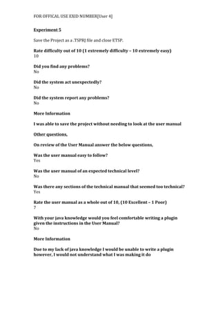FOR	
  OFFICAL	
  USE	
  EXID	
  NUMBER[User	
  4]	
  
Experiment	
  5	
  
	
  
Save	
  the	
  Project	
  as	
  a	
  .TSPRJ	
  file	
  and	
  close	
  ETSP.	
  
	
  
Rate	
  difficulty	
  out	
  of	
  10	
  (1	
  extremely	
  difficulty	
  –	
  10	
  extremely	
  easy)	
  
10	
  
	
  
Did	
  you	
  find	
  any	
  problems?	
  
No	
  
	
  
Did	
  the	
  system	
  act	
  unexpectedly?	
  
No	
  
	
  
Did	
  the	
  system	
  report	
  any	
  problems?	
  
No	
  
	
  
More	
  Information	
  
	
  
I	
  was	
  able	
  to	
  save	
  the	
  project	
  without	
  needing	
  to	
  look	
  at	
  the	
  user	
  manual	
  
	
  
Other	
  questions,	
  
	
  
On	
  review	
  of	
  the	
  User	
  Manual	
  answer	
  the	
  below	
  questions,	
  
	
  
Was	
  the	
  user	
  manual	
  easy	
  to	
  follow?	
  
Yes	
  
	
  
Was	
  the	
  user	
  manual	
  of	
  an	
  expected	
  technical	
  level?	
  
No	
  
	
  
Was	
  there	
  any	
  sections	
  of	
  the	
  technical	
  manual	
  that	
  seemed	
  too	
  technical?	
  
Yes	
  
	
  
Rate	
  the	
  user	
  manual	
  as	
  a	
  whole	
  out	
  of	
  10,	
  (10	
  Excellent	
  –	
  1	
  Poor)	
  
7	
  
	
  
With	
  your	
  java	
  knowledge	
  would	
  you	
  feel	
  comfortable	
  writing	
  a	
  plugin	
  
given	
  the	
  instructions	
  in	
  the	
  User	
  Manual?	
  
No	
  
	
  
More	
  Information	
  
	
  
Due	
  to	
  my	
  lack	
  of	
  java	
  knowledge	
  I	
  would	
  be	
  unable	
  to	
  write	
  a	
  plugin	
  
however,	
  I	
  would	
  not	
  understand	
  what	
  I	
  was	
  making	
  it	
  do	
  
	
  
	
  	
  
 