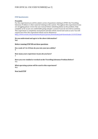 FOR OFFICAL USE EXID NUMBER[User 5]
ETSP	
  Questionnaire	
  
	
  
Preamble	
  
For	
  this	
  experiment	
  you	
  will	
  be	
  asked	
  a	
  series	
  of	
  questions	
  relating	
  to	
  ETSP/	
  the	
  Travelling	
  
Salesman	
  Problem	
  or	
  other	
  material	
  relating	
  to	
  this	
  system.	
  Throughout	
  this	
  experiment	
  if	
  you	
  
are	
  struggling	
  please	
  review	
  the	
  user	
  manual	
  before	
  admitting	
  defeat	
  on	
  the	
  problem.	
  Only	
  
complete	
  as	
  far	
  as	
  you	
  are	
  comfortable	
  going	
  and	
  give	
  a	
  reason	
  if	
  you	
  do	
  not	
  wish	
  to	
  continue.	
  
This	
  experiment	
  is	
  completely	
  anonymized	
  and	
  data	
  will	
  be	
  stored	
  and	
  used	
  as	
  such.	
  You	
  will	
  
require	
  Java	
  8	
  for	
  this	
  experiment	
  which	
  can	
  be	
  obtained	
  at	
  
http://www.oracle.com/technetwork/java/javase/downloads/jre8-­‐downloads-­‐2133155.html	
  	
  
	
  
Do	
  you	
  understand	
  and	
  agree	
  to	
  the	
  above	
  information?	
  
Yes	
  
	
  
Before	
  running	
  ETSP	
  fill	
  out	
  these	
  questions	
  
	
  
On	
  a	
  scale	
  of	
  1	
  to	
  10	
  how	
  do	
  you	
  rate	
  your	
  java	
  ability?	
  
7	
  
	
  
How	
  many	
  years	
  experience	
  in	
  java	
  do	
  you	
  have?	
  
4	
  
	
  
Have	
  you	
  ever	
  studied	
  or	
  worked	
  on	
  the	
  Travelling	
  Salesman	
  Problem	
  Before?	
  
Yes	
  
	
  
What	
  operating	
  system	
  will	
  be	
  used	
  in	
  this	
  experiment?	
  
Mac	
  
	
  
Now	
  load	
  ETSP	
  
 