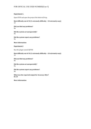 FOR OFFICAL USE EXID NUMBER[User 5]
	
  
Experiment	
  1.	
  
	
  
Open	
  ETSP	
  and	
  open	
  the	
  project	
  file	
  titled	
  wi29.tsp.	
  
	
  
Rate	
  difficulty	
  out	
  of	
  10	
  (1	
  extremely	
  difficulty	
  –	
  10	
  extremely	
  easy)	
  
10	
  
	
  
Did	
  you	
  find	
  any	
  problems?	
  
No	
  
	
  
Did	
  the	
  system	
  act	
  unexpectedly?	
  
No	
  
	
  
Did	
  the	
  system	
  report	
  any	
  problems?	
  
No	
  
	
  
More	
  Information	
  	
  
	
  
Experiment	
  2	
  
	
  
Run	
  the	
  plugin	
  named	
  QSTSH	
  
	
  
Rate	
  difficulty	
  out	
  of	
  10	
  (1	
  extremely	
  difficulty	
  –	
  10	
  extremely	
  easy)	
  
10	
  
	
  
Did	
  you	
  find	
  any	
  problems?	
  
No	
  
	
  
Did	
  the	
  system	
  act	
  unexpectedly?	
  
No	
  
	
  
Did	
  the	
  system	
  report	
  any	
  problems?	
  
No	
  
	
  
What	
  was	
  the	
  reported	
  output	
  for	
  Accuracy	
  After?	
  
81.19	
  
	
  
More	
  Information	
  
 