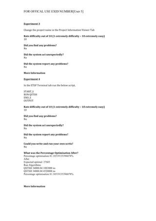 FOR OFFICAL USE EXID NUMBER[User 5]
	
  
Experiment	
  3	
  
	
  
Change	
  the	
  project	
  name	
  in	
  the	
  Project	
  Information	
  Viewer	
  Tab	
  
	
  
Rate	
  difficulty	
  out	
  of	
  10	
  (1	
  extremely	
  difficulty	
  –	
  10	
  extremely	
  easy)	
  
10	
  
	
  
Did	
  you	
  find	
  any	
  problems?	
  
No	
  
	
  
Did	
  the	
  system	
  act	
  unexpectedly?	
  
No	
  
	
  
Did	
  the	
  system	
  report	
  any	
  problems?	
  
No	
  
	
  
More	
  Information	
  
	
  
Experiment	
  4	
  
	
  
In	
  the	
  ETSP	
  Terminal	
  tab	
  run	
  the	
  below	
  script,	
  
	
  
START_S	
  
RUN	
  QSTSH	
  
END_S	
  
OUTPUT	
  
	
  
Rate	
  difficulty	
  out	
  of	
  10	
  (1	
  extremely	
  difficulty	
  –	
  10	
  extremely	
  easy)	
  
10	
  
	
  
Did	
  you	
  find	
  any	
  problems?	
  
No	
  
	
  
Did	
  the	
  system	
  act	
  unexpectedly?	
  
No	
  
	
  
Did	
  the	
  system	
  report	
  any	
  problems?	
  
No	
  
	
  
Could	
  you	
  write	
  and	
  run	
  your	
  own	
  scrits?	
  
No	
  
	
  
What	
  was	
  the	
  Percentage	
  Optimisation	
  After?	
  
Percentage optimisation 81.18519135396878%	
  
After	
  
Expected optimal: 27603	
  
Run Algorithms: 	
  
QSTSH 34000.04 1083000 ns	
  
QSTSH 34000.04 4520000 ns	
  
Percentage optimisation 81.18519135396878%	
  
	
  
More	
  Information	
  
 
