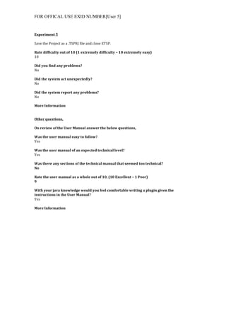 FOR OFFICAL USE EXID NUMBER[User 5]
	
  
Experiment	
  5	
  
	
  
Save	
  the	
  Project	
  as	
  a	
  .TSPRJ	
  file	
  and	
  close	
  ETSP.	
  
	
  
Rate	
  difficulty	
  out	
  of	
  10	
  (1	
  extremely	
  difficulty	
  –	
  10	
  extremely	
  easy)	
  
10	
  
	
  
Did	
  you	
  find	
  any	
  problems?	
  
No	
  
	
  
Did	
  the	
  system	
  act	
  unexpectedly?	
  
No	
  
	
  
Did	
  the	
  system	
  report	
  any	
  problems?	
  
No	
  
	
  
More	
  Information	
  
	
  
	
  
Other	
  questions,	
  
	
  
On	
  review	
  of	
  the	
  User	
  Manual	
  answer	
  the	
  below	
  questions,	
  
	
  
Was	
  the	
  user	
  manual	
  easy	
  to	
  follow?	
  
Yes	
  
	
  
Was	
  the	
  user	
  manual	
  of	
  an	
  expected	
  technical	
  level?	
  
Yes	
  
	
  
Was	
  there	
  any	
  sections	
  of	
  the	
  technical	
  manual	
  that	
  seemed	
  too	
  technical?	
  
No	
  
	
  
Rate	
  the	
  user	
  manual	
  as	
  a	
  whole	
  out	
  of	
  10,	
  (10	
  Excellent	
  –	
  1	
  Poor)	
  
9	
  
	
  
With	
  your	
  java	
  knowledge	
  would	
  you	
  feel	
  comfortable	
  writing	
  a	
  plugin	
  given	
  the	
  
instructions	
  in	
  the	
  User	
  Manual?	
  
Yes	
  
	
  
More	
  Information	
  
 