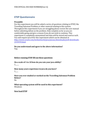 FOR	
  OFFICAL	
  USE	
  EXID	
  NUMBER[User	
  6]	
  
ETSP	
  Questionnaire	
  
	
  
Preamble	
  
For	
  this	
  experiment	
  you	
  will	
  be	
  asked	
  a	
  series	
  of	
  questions	
  relating	
  to	
  ETSP/	
  the	
  
Travelling	
  Salesman	
  Problem	
  or	
  other	
  material	
  relating	
  to	
  this	
  system.	
  
Throughout	
  this	
  experiment	
  if	
  you	
  are	
  struggling	
  please	
  review	
  the	
  user	
  manual	
  
before	
  admitting	
  defeat	
  on	
  the	
  problem.	
  Only	
  complete	
  as	
  far	
  as	
  you	
  are	
  
comfortable	
  going	
  and	
  give	
  a	
  reason	
  if	
  you	
  do	
  not	
  wish	
  to	
  continue.	
  This	
  
experiment	
  is	
  completely	
  anonymized	
  and	
  data	
  will	
  be	
  stored	
  and	
  used	
  as	
  such.	
  
You	
  will	
  require	
  Java	
  8	
  for	
  this	
  experiment	
  which	
  can	
  be	
  obtained	
  at	
  
http://www.oracle.com/technetwork/java/javase/downloads/jre8-­‐downloads-­‐
2133155.html	
  	
  
	
  
Do	
  you	
  understand	
  and	
  agree	
  to	
  the	
  above	
  information?	
  
Yep.	
  	
  
	
  
	
  
	
  
Before	
  running	
  ETSP	
  fill	
  out	
  these	
  questions	
  
	
  
On	
  a	
  scale	
  of	
  1	
  to	
  10	
  how	
  do	
  you	
  rate	
  your	
  java	
  ability?	
  
1_____	
  
	
  
How	
  many	
  years	
  experience	
  in	
  java	
  do	
  you	
  have?	
  
1____	
  
	
  
Have	
  you	
  ever	
  studied	
  or	
  worked	
  on	
  the	
  Travelling	
  Salesman	
  Problem	
  
Before?	
  
No	
  
	
  
What	
  operating	
  system	
  will	
  be	
  used	
  in	
  this	
  experiment?	
  
Windows	
  
	
  
Now	
  load	
  ETSP	
  
 
