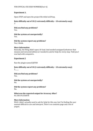 FOR	
  OFFICAL	
  USE	
  EXID	
  NUMBER[User	
  6]	
  
Experiment	
  1.	
  
	
  
Open	
  ETSP	
  and	
  open	
  the	
  project	
  file	
  titled	
  wi29.tsp.	
  
	
  
Rate	
  difficulty	
  out	
  of	
  10	
  (1	
  extremely	
  difficulty	
  –	
  10	
  extremely	
  easy)	
  
3	
  
	
  
Did	
  you	
  find	
  any	
  problems?	
  
Yes.	
  
	
  
Did	
  the	
  system	
  act	
  unexpectedly?	
  
Yes.	
  
	
  
Did	
  the	
  system	
  report	
  any	
  problems?	
  
Yes,	
  I	
  think.	
  
	
  
More	
  Information	
  	
  
Basically,	
  the	
  thing	
  didn’t	
  open.	
  Or	
  load.	
  And	
  needed	
  unzipped	
  (whatever	
  that	
  
means)	
  and	
  extracted	
  (ditto)	
  so	
  I	
  needed	
  to	
  ask	
  for	
  help	
  for	
  every	
  step.	
  Told	
  you	
  I	
  
was	
  bad	
  with	
  computers.	
  
	
  
Experiment	
  2	
  
	
  
Run	
  the	
  plugin	
  named	
  QSTSH	
  
	
  
Rate	
  difficulty	
  out	
  of	
  10	
  (1	
  extremely	
  difficulty	
  –	
  10	
  extremely	
  easy)	
  
5_____	
  
	
  
Did	
  you	
  find	
  any	
  problems?	
  
Yes.	
  
	
  
Did	
  the	
  system	
  act	
  unexpectedly?	
  
No.	
  
	
  
Did	
  the	
  system	
  report	
  any	
  problems?	
  
No.	
  
	
  
What	
  was	
  the	
  reported	
  output	
  for	
  Accuracy	
  After?	
  
81.185191356878	
  
	
  
More	
  Information	
  
Well,	
  I	
  didn’t	
  actually	
  need	
  to	
  ask	
  for	
  help	
  for	
  this	
  one,	
  but	
  I’m	
  finding	
  the	
  user	
  
manual	
  difficult	
  to	
  use	
  and	
  interpret.	
  There’s	
  no	
  contents	
  page	
  and	
  a	
  lot	
  of	
  
jargon.
 