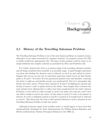 Chapter
2Background
2.1 History of the Travelling Salesman Problem
The Travelling Salesman Problem is one of the most famous problems in computer science,
although it is not solely researched by computer scientists. In computer science the TSP
is widely studied for optimisation [16]. The fame of this problem could be down to its
simple deﬁnition but complex solutions as postulated by Merz and Freisleben [19].
It is widely claimed that there is no known origin of the travelling salesman problem
and all things considered there probably is no provable origin. A quick thought experiment
can show that ﬁnding the shortest route is inherent in all of us and indeed in nature.
Imagine that you are on your way to somewhere important, ahead of you are three known
paths A, B and C. You know B is the guaranteed quickest route and therefore, removing
the desire to sight see and dawdle around, you would pick B. Now let’s extrapolate this
further into basic nature. Picture three animals A, B and C all ﬁghting for survival and
having to choose a route to gather food for the winter. Now imagine that A chooses the
most optimal route allowing him to collect more than enough food for the winter whereas
B chooses a route suited to collect enough to survive the winter, but only just, and C does
not collect enough to survive the winter. In this chain of events C’s route is not passed on
whereas A’s route is deﬁnitely passed on and B’s is passed on if enough food is collected
to survive. This shows how the need to ﬁnd optimal solutions to such a situation as the
Travelling Salesman Problem is built into nature.
Although no known origin of the problem exists, it would appear to have been ﬁrst
mathematically formalised by Irish mathematician Sir William Rowan Hamilton and
British mathematician Thomas Penyngton Kirkman in the 1800s [4].
14
 