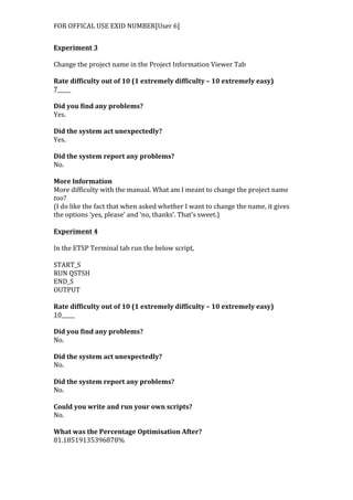 FOR	
  OFFICAL	
  USE	
  EXID	
  NUMBER[User	
  6]	
  
Experiment	
  3	
  
	
  
Change	
  the	
  project	
  name	
  in	
  the	
  Project	
  Information	
  Viewer	
  Tab	
  
	
  
Rate	
  difficulty	
  out	
  of	
  10	
  (1	
  extremely	
  difficulty	
  –	
  10	
  extremely	
  easy)	
  
7_____	
  
	
  
Did	
  you	
  find	
  any	
  problems?	
  
Yes.	
  
	
  
Did	
  the	
  system	
  act	
  unexpectedly?	
  
Yes.	
  
	
  
Did	
  the	
  system	
  report	
  any	
  problems?	
  
No.	
  
	
  
More	
  Information	
  
More	
  difficulty	
  with	
  the	
  manual.	
  What	
  am	
  I	
  meant	
  to	
  change	
  the	
  project	
  name	
  
too?	
  
(I	
  do	
  like	
  the	
  fact	
  that	
  when	
  asked	
  whether	
  I	
  want	
  to	
  change	
  the	
  name,	
  it	
  gives	
  
the	
  options	
  ‘yes,	
  please’	
  and	
  ‘no,	
  thanks’.	
  That’s	
  sweet.)	
  
	
  
Experiment	
  4	
  
	
  
In	
  the	
  ETSP	
  Terminal	
  tab	
  run	
  the	
  below	
  script,	
  
	
  
START_S	
  
RUN	
  QSTSH	
  
END_S	
  
OUTPUT	
  
	
  
Rate	
  difficulty	
  out	
  of	
  10	
  (1	
  extremely	
  difficulty	
  –	
  10	
  extremely	
  easy)	
  
10_____	
  
	
  
Did	
  you	
  find	
  any	
  problems?	
  
No.	
  
	
  
Did	
  the	
  system	
  act	
  unexpectedly?	
  
No.	
  
	
  
Did	
  the	
  system	
  report	
  any	
  problems?	
  
No.	
  
	
  
Could	
  you	
  write	
  and	
  run	
  your	
  own	
  scripts?	
  
No.	
  
	
  
What	
  was	
  the	
  Percentage	
  Optimisation	
  After?	
  
81.18519135396878%	
  
	
  
 