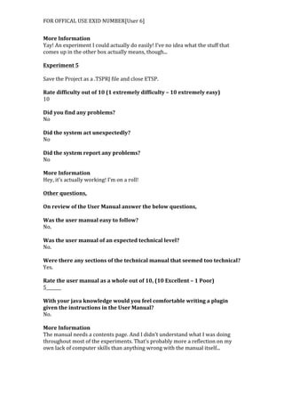 FOR	
  OFFICAL	
  USE	
  EXID	
  NUMBER[User	
  6]	
  
More	
  Information	
  
Yay!	
  An	
  experiment	
  I	
  could	
  actually	
  do	
  easily!	
  I’ve	
  no	
  idea	
  what	
  the	
  stuff	
  that	
  
comes	
  up	
  in	
  the	
  other	
  box	
  actually	
  means,	
  though...	
  
	
  
Experiment	
  5	
  
	
  
Save	
  the	
  Project	
  as	
  a	
  .TSPRJ	
  file	
  and	
  close	
  ETSP.	
  
	
  
Rate	
  difficulty	
  out	
  of	
  10	
  (1	
  extremely	
  difficulty	
  –	
  10	
  extremely	
  easy)	
  
10	
  
	
  
Did	
  you	
  find	
  any	
  problems?	
  
No	
  
	
  
Did	
  the	
  system	
  act	
  unexpectedly?	
  
No	
  
	
  
Did	
  the	
  system	
  report	
  any	
  problems?	
  
No	
  
	
  
More	
  Information	
  
Hey,	
  it’s	
  actually	
  working!	
  I’m	
  on	
  a	
  roll!	
  
	
  
Other	
  questions,	
  
	
  
On	
  review	
  of	
  the	
  User	
  Manual	
  answer	
  the	
  below	
  questions,	
  
	
  
Was	
  the	
  user	
  manual	
  easy	
  to	
  follow?	
  
No.	
  
	
  
Was	
  the	
  user	
  manual	
  of	
  an	
  expected	
  technical	
  level?	
  
No.	
  
	
  
Were	
  there	
  any	
  sections	
  of	
  the	
  technical	
  manual	
  that	
  seemed	
  too	
  technical?	
  
Yes.	
  
	
  
Rate	
  the	
  user	
  manual	
  as	
  a	
  whole	
  out	
  of	
  10,	
  (10	
  Excellent	
  –	
  1	
  Poor)	
  
5_______	
  
	
  
With	
  your	
  java	
  knowledge	
  would	
  you	
  feel	
  comfortable	
  writing	
  a	
  plugin	
  
given	
  the	
  instructions	
  in	
  the	
  User	
  Manual?	
  
No.	
  
	
  
More	
  Information	
  
The	
  manual	
  needs	
  a	
  contents	
  page.	
  And	
  I	
  didn’t	
  understand	
  what	
  I	
  was	
  doing	
  
throughout	
  most	
  of	
  the	
  experiments.	
  That’s	
  probably	
  more	
  a	
  reflection	
  on	
  my	
  
own	
  lack	
  of	
  computer	
  skills	
  than	
  anything	
  wrong	
  with	
  the	
  manual	
  itself...
 
