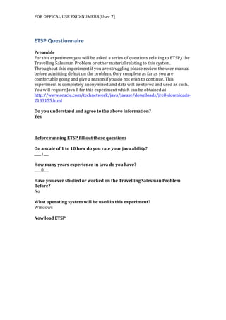 FOR	
  OFFICAL	
  USE	
  EXID	
  NUMEBR[User	
  7]	
  
	
  
ETSP	
  Questionnaire	
  
	
  
Preamble	
  
For	
  this	
  experiment	
  you	
  will	
  be	
  asked	
  a	
  series	
  of	
  questions	
  relating	
  to	
  ETSP/	
  the	
  
Travelling	
  Salesman	
  Problem	
  or	
  other	
  material	
  relating	
  to	
  this	
  system.	
  
Throughout	
  this	
  experiment	
  if	
  you	
  are	
  struggling	
  please	
  review	
  the	
  user	
  manual	
  
before	
  admitting	
  defeat	
  on	
  the	
  problem.	
  Only	
  complete	
  as	
  far	
  as	
  you	
  are	
  
comfortable	
  going	
  and	
  give	
  a	
  reason	
  if	
  you	
  do	
  not	
  wish	
  to	
  continue.	
  This	
  
experiment	
  is	
  completely	
  anonymized	
  and	
  data	
  will	
  be	
  stored	
  and	
  used	
  as	
  such.	
  
You	
  will	
  require	
  Java	
  8	
  for	
  this	
  experiment	
  which	
  can	
  be	
  obtained	
  at	
  
http://www.oracle.com/technetwork/java/javase/downloads/jre8-­‐downloads-­‐
2133155.html	
  	
  
	
  
Do	
  you	
  understand	
  and	
  agree	
  to	
  the	
  above	
  information?	
  
Yes	
  
	
  
	
  
	
  
Before	
  running	
  ETSP	
  fill	
  out	
  these	
  questions	
  
	
  
On	
  a	
  scale	
  of	
  1	
  to	
  10	
  how	
  do	
  you	
  rate	
  your	
  java	
  ability?	
  
____1___	
  
	
  
How	
  many	
  years	
  experience	
  in	
  java	
  do	
  you	
  have?	
  
____0___	
  
	
  
Have	
  you	
  ever	
  studied	
  or	
  worked	
  on	
  the	
  Travelling	
  Salesman	
  Problem	
  
Before?	
  
No	
  
	
  
What	
  operating	
  system	
  will	
  be	
  used	
  in	
  this	
  experiment?	
  
Windows	
  
	
  
Now	
  load	
  ETSP	
  
 