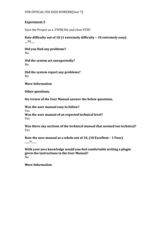 FOR	
  OFFICAL	
  USE	
  EXID	
  NUMEBR[User	
  7]	
  
	
  
Experiment	
  5	
  
	
  
Save	
  the	
  Project	
  as	
  a	
  .TSPRJ	
  file	
  and	
  close	
  ETSP.	
  
	
  
Rate	
  difficulty	
  out	
  of	
  10	
  (1	
  extremely	
  difficulty	
  –	
  10	
  extremely	
  easy)	
  
__10___	
  
	
  
Did	
  you	
  find	
  any	
  problems?	
  
No	
  
	
  
Did	
  the	
  system	
  act	
  unexpectedly?	
  
No	
  
	
  
Did	
  the	
  system	
  report	
  any	
  problems?	
  
No	
  
	
  
More	
  Information	
  
	
  
Other	
  questions,	
  
	
  
On	
  review	
  of	
  the	
  User	
  Manual	
  answer	
  the	
  below	
  questions,	
  
	
  
Was	
  the	
  user	
  manual	
  easy	
  to	
  follow?	
  
Yes	
  
Was	
  the	
  user	
  manual	
  of	
  an	
  expected	
  technical	
  level?	
  
Yes	
  
	
  
Was	
  there	
  any	
  sections	
  of	
  the	
  technical	
  manual	
  that	
  seemed	
  too	
  technical?	
  
Yes	
  
	
  
Rate	
  the	
  user	
  manual	
  as	
  a	
  whole	
  out	
  of	
  10,	
  (10	
  Excellent	
  –	
  1	
  Poor)	
  
____9____	
  
	
  
With	
  your	
  java	
  knowledge	
  would	
  you	
  feel	
  comfortable	
  writing	
  a	
  plugin	
  
given	
  the	
  instructions	
  in	
  the	
  User	
  Manual?	
  
No	
  
	
  
More	
  Information	
  
 