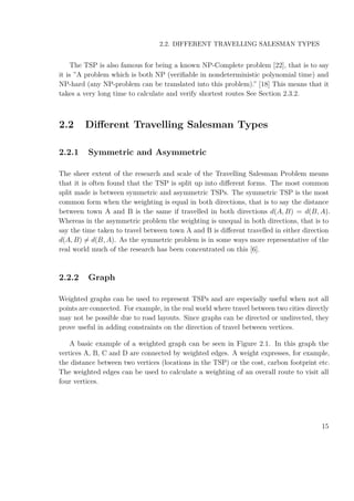 2.2. DIFFERENT TRAVELLING SALESMAN TYPES
The TSP is also famous for being a known NP-Complete problem [22], that is to say
it is ”A problem which is both NP (veriﬁable in nondeterministic polynomial time) and
NP-hard (any NP-problem can be translated into this problem).” [18] This means that it
takes a very long time to calculate and verify shortest routes See Section 2.3.2.
2.2 Diﬀerent Travelling Salesman Types
2.2.1 Symmetric and Asymmetric
The sheer extent of the research and scale of the Travelling Salesman Problem means
that it is often found that the TSP is split up into diﬀerent forms. The most common
split made is between symmetric and asymmetric TSPs. The symmetric TSP is the most
common form when the weighting is equal in both directions, that is to say the distance
between town A and B is the same if travelled in both directions d(A, B) = d(B, A).
Whereas in the asymmetric problem the weighting is unequal in both directions, that is to
say the time taken to travel between town A and B is diﬀerent travelled in either direction
d(A, B) = d(B, A). As the symmetric problem is in some ways more representative of the
real world much of the research has been concentrated on this [6].
2.2.2 Graph
Weighted graphs can be used to represent TSPs and are especially useful when not all
points are connected. For example, in the real world where travel between two cities directly
may not be possible due to road layouts. Since graphs can be directed or undirected, they
prove useful in adding constraints on the direction of travel between vertices.
A basic example of a weighted graph can be seen in Figure 2.1. In this graph the
vertices A, B, C and D are connected by weighted edges. A weight expresses, for example,
the distance between two vertices (locations in the TSP) or the cost, carbon footprint etc.
The weighted edges can be used to calculate a weighting of an overall route to visit all
four vertices.
15
 