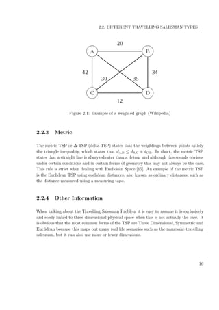 2.2. DIFFERENT TRAVELLING SALESMAN TYPES
Figure 2.1: Example of a weighted graph (Wikipedia)
2.2.3 Metric
The metric TSP or ∆-TSP (delta-TSP) states that the weightings between points satisfy
the triangle inequality, which states that dA,B ≤ dA,C + dC,B. In short, the metric TSP
states that a straight line is always shorter than a detour and although this sounds obvious
under certain conditions and in certain forms of geometry this may not always be the case.
This rule is strict when dealing with Euclidean Space [15]. An example of the metric TSP
is the Euclidean TSP using euclidean distances, also known as ordinary distances, such as
the distance measured using a measuring tape.
2.2.4 Other Information
When talking about the Travelling Salesman Problem it is easy to assume it is exclusively
and solely linked to three dimensional physical space when this is not actually the case. It
is obvious that the most common forms of the TSP are Three Dimensional, Symmetric and
Euclidean because this maps out many real life scenarios such as the namesake travelling
salesman, but it can also use more or fewer dimensions.
16
 