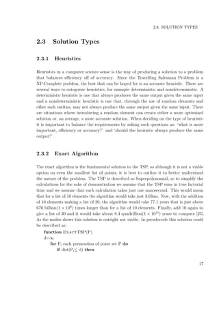 2.3. SOLUTION TYPES
2.3 Solution Types
2.3.1 Heuristics
Heuristics in a computer science sense is the way of producing a solution to a problem
that balances eﬃciency oﬀ of accuracy. Since the Travelling Salesman Problem is a
NP-Complete problem, the best that can be hoped for is an accurate heuristic. There are
several ways to categorise heuristics, for example deterministic and nondeterministic. A
deterministic heuristic is one that always produces the same output given the same input
and a nondeterministic heuristic is one that, through the use of random elements and
other such entities, may not always produce the same output given the same input. There
are situations where introducing a random element can create either a more optimised
solution or, on average, a more accurate solution. When deciding on the type of heuristic
it is important to balance the requirements by asking such questions as: ‘what is more
important, eﬃciency or accuracy?’ and ‘should the heuristic always produce the same
output?’
2.3.2 Exact Algorithm
The exact algorithm is the fundamental solution to the TSP, so although it is not a viable
option on even the smallest list of points, it is best to outline it to better understand
the nature of the problem. The TSP is described as Superpolynomial, so to simplify the
calculations for the sake of demonstration we assume that the TSP runs in true factorial
time and we assume that each calculation takes just one nanosecond. This would mean
that for a list of 10 elements the algorithm would take just 3.63ms. Now, with the addition
of 10 elements making a list of 20, the algorithm would take 77.1 years that is just above
670 billion(1 × 109
) times longer than for a list of 10 elements. Finally, add 10 again to
give a list of 30 and it would take about 8.4 quadrillion(1 × 1015
) years to compute [25].
As the maths shows this solution is outright not viable. In pseudocode this solution could
be described as:
function ExactTSP(P)
d=∞
for Pi each permeation of point set P do
if dist(Pi≤ d) then
17
 