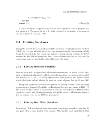2.4. EXISTING SOLUTIONS
d = dist(Pi) and Pmin = Pi
end for
return Pmin Skiena [25]
It can be seen from the pseudocode why the exact algorithm takes so long but also
how simple it is. The size of the set of P can be calculated as the number of permutation
of a list of points N (SetSize = N!).
2.4 Existing Solutions
During the research for the development of the Euclidean Travelling Salesman Platform
(ETSP) no previous solutions were found that encapsulates the requirements and the
design decision. It is for this reason that instead of listing existing solutions for ETSP,
solutions for the TSP in general are listed. Some of these solutions are only used for
research and some are used in the real world for everyday tasks.
2.4.1 Existing Research Solutions
In recent years with the improvement of multi core systems and the ability to build multi
agent or distributed solutions to problems, a lot of research has been done on the so called
Ant System[7–9, 11, 13]. Ant colony optimisation feeds perfectly into research about
genetic algorithms and AI, allowing for some ant colony solutions that use AI ants. [12]
Along with distributed solutions and genetic or learning systems, there are larger
systems such as Concorde[3] and the Lin-Kernighan Heuristic also known as LKH [17].
The reason for LKH’s fame is the number of standard library forms of TSP[24] it has
completed to date, with its optimisation and scale of the system. LKH has been shown to
ﬁnd the optimal route for the 7397-city problem[14].
2.4.2 Existing Real Word Solutions
Interestingly, TSP solutions in many forms exist ubiquitously around in every day life
and quite often as some kind of route planner. Although the exact algorithms behind
18
 