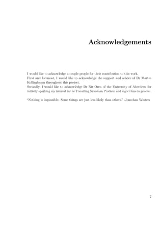 Acknowledgements
I would like to acknowledge a couple people for their contribution to this work.
First and foremost, I would like to acknowledge the support and advice of Dr Martin
Kollingbaum throughout this project.
Secondly, I would like to acknowledge Dr Nir Oren of the University of Aberdeen for
initially sparking my interest in the Travelling Salesman Problem and algorithms in general.
“Nothing is impossible. Some things are just less likely than others.” -Jonathan Winters
2
 