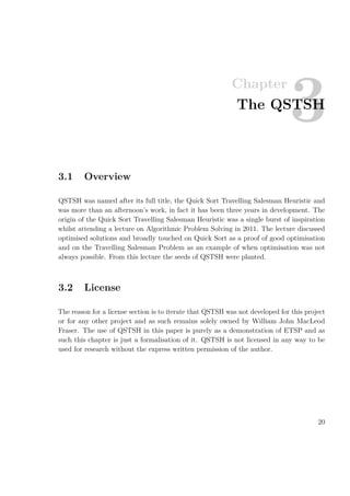Chapter
3The QSTSH
3.1 Overview
QSTSH was named after its full title, the Quick Sort Travelling Salesman Heuristic and
was more than an afternoon’s work, in fact it has been three years in development. The
origin of the Quick Sort Travelling Salesman Heuristic was a single burst of inspiration
whilst attending a lecture on Algorithmic Problem Solving in 2011. The lecture discussed
optimised solutions and broadly touched on Quick Sort as a proof of good optimisation
and on the Travelling Salesman Problem as an example of when optimisation was not
always possible. From this lecture the seeds of QSTSH were planted.
3.2 License
The reason for a license section is to iterate that QSTSH was not developed for this project
or for any other project and as such remains solely owned by William John MacLeod
Fraser. The use of QSTSH in this paper is purely as a demonstration of ETSP and as
such this chapter is just a formalisation of it. QSTSH is not licensed in any way to be
used for research without the express written permission of the author.
20
 