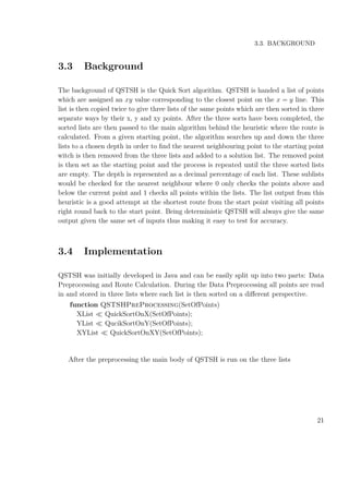 3.3. BACKGROUND
3.3 Background
The background of QSTSH is the Quick Sort algorithm. QSTSH is handed a list of points
which are assigned an xy value corresponding to the closest point on the x = y line. This
list is then copied twice to give three lists of the same points which are then sorted in three
separate ways by their x, y and xy points. After the three sorts have been completed, the
sorted lists are then passed to the main algorithm behind the heuristic where the route is
calculated. From a given starting point, the algorithm searches up and down the three
lists to a chosen depth in order to ﬁnd the nearest neighbouring point to the starting point
witch is then removed from the three lists and added to a solution list. The removed point
is then set as the starting point and the process is repeated until the three sorted lists
are empty. The depth is represented as a decimal percentage of each list. These sublists
would be checked for the nearest neighbour where 0 only checks the points above and
below the current point and 1 checks all points within the lists. The list output from this
heuristic is a good attempt at the shortest route from the start point visiting all points
right round back to the start point. Being deterministic QSTSH will always give the same
output given the same set of inputs thus making it easy to test for accuracy.
3.4 Implementation
QSTSH was initially developed in Java and can be easily split up into two parts: Data
Preprocessing and Route Calculation. During the Data Preprocessing all points are read
in and stored in three lists where each list is then sorted on a diﬀerent perspective.
function QSTSHPreProcessing(SetOfPoints)
XList QuickSortOnX(SetOfPoints);
YList QucikSortOnY(SetOfPoints);
XYList QuickSortOnXY(SetOfPoints);
After the preprocessing the main body of QSTSH is run on the three lists
21
 