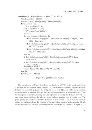 3.4. IMPLEMENTATION
function QSTSH(Double depth, XList, YList, XYList)
SolutionList[0] ← XList[0]
remove XList[0], YList[XList[0]], XYList[XList[0]]
for XList.size-1 do
cPX = nextPoint(XList);
cPY = nextPoint(YList);
cPXY = nextPoint(XYList);
pos = 0;
for pos ≤ depth × XList.size do
if dist(SolutionList[pop],cPX)≥dist(SolutionList[pop],XList[pos]) then
cPX = XList[pos]
if dist(SolutionList[pop],cPY)≥dist(SolutionList[pop],YList[pos]) then
cPY = YList[pos]
if dist(SolutionList[pop],cPXY)≥dist(SolutionList[pop],XYList[pos]) then
cPXY = XYList[pos]
end for
if dist((SolutionList[pop],cPX)≥dsit((SolutionList[pop],cPY)) then
cPX = cPY;
if dist((SolutionList[pop],cPX)≥dsit((SolutionList[pop],cPXY)) then
cPX = cPXY;
SolutionList ← cPX
remove XList[cPX], YList[cPX], XYList[cPX]
end for
SolutionList ← XList[0]
Figure 3.1: QSTSH’s main function
The pseudocode of Figure 3.1 shows the inside of QSTSH in its most basic form.
Although the above code looks complex, it can be easily explained in plain English.
Initially the three lists go in and the ﬁrst point in the sorted XList is added to the solution,
then that point is removed from all three sorted lists to prevent it being reselected. Then
for each point in the lists, barring the last, a process of testing the distance between the
preceding point and both the selected point and the previous best is carried out. The
point giving the shortest of the two distances is then stored. This is only run through
points up and down from the position of the preceding point to a given depth. Depth
in this instance is a decimal percentage of the size of the list to check; a depth of 0.5
22
 