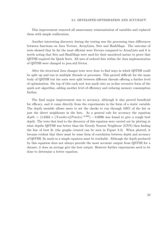 3.5. DEVELOPED OPTIMISATION AND ACCURACY
This improvement removed all unnecessary reinstantiation of variables and replaced
them with simple reallocation.
Another interesting discovery during the testing was the processing time diﬀerences
between functions on Java Vectors, ArrayLists, Sets and HashMaps. The outcome of
tests showed that by far the most eﬃcient were Vectors compared to ArrayLists and it is
worth noting that Sets and HashMaps were used for their unordered nature to prove that
QSTSH required the Quick Sorts. All uses of ordered lists within the Java implementation
of QSTSH were changed to java.util.Vector.
After the structural Java changes tests were done to ﬁnd ways in which QSTSH could
be split up and run in multiple threads or processes. This proved diﬃcult for the main
body of QSTSH but the sorts were split between diﬀerent threads oﬀering a further level
of optimisation. On top of this each sort was made into an in-line recursive form of the
quick sort algorithm, adding another level of eﬃciency and reducing memory consumption
further.
The ﬁnal major improvement was to accuracy, although it also proved beneﬁcial
for eﬃcacy, and it came directly from the experiments in the form of a static variable.
The depth variable allows users to set the checks to run through 100% of the list or
just the direct neighbours in the lists. As a general rule for accuracy the equation
depth = (1.6563 × (NumberofPoints)−0.388
) − 0.0096 was found to give a rough best
depth. The tests that lead to the discovery of this equation were carried out by plotting at
what depths QSTSH was better than the Greedy Nearest Neighbour (GNN) then ﬁnding
the line of best ﬁt (the graphs created can be seen in Figure 3.3). When plotted, it
became evident that there must be some form of correlation between depth and accuracy
of QSTSH. So much so a simple equation must be reachable. Although the depth produced
by this equation does not always provide the most accurate output from QSTSH for a
dataset, it does on average give the best output. However further experiments need to be
done to determine a better equation.
24
 
