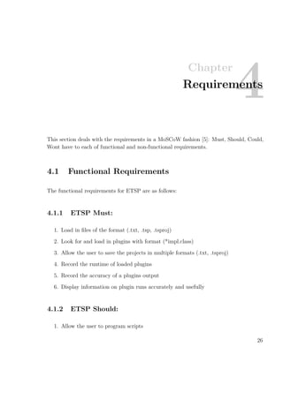 Chapter
4Requirements
This section deals with the requirements in a MoSCoW fashion [5]: Must, Should, Could,
Wont have to each of functional and non-functional requirements.
4.1 Functional Requirements
The functional requirements for ETSP are as follows:
4.1.1 ETSP Must:
1. Load in ﬁles of the format (.txt, .tsp, .tsproj)
2. Look for and load in plugins with format (*impl.class)
3. Allow the user to save the projects in multiple formats (.txt, .tsproj)
4. Record the runtime of loaded plugins
5. Record the accuracy of a plugins output
6. Display information on plugin runs accurately and usefully
4.1.2 ETSP Should:
1. Allow the user to program scripts
26
 