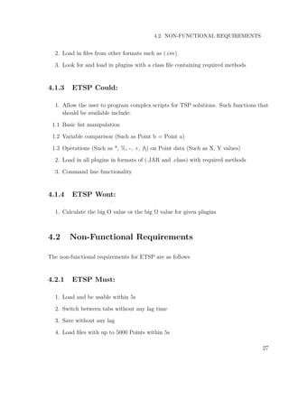 4.2. NON-FUNCTIONAL REQUIREMENTS
2. Load in ﬁles from other formats such as (.csv)
3. Look for and load in plugins with a class ﬁle containing required methods
4.1.3 ETSP Could:
1. Allow the user to program complex scripts for TSP solutions. Such functions that
should be available include:
1.1 Basic list manipulation
1.2 Variable comparison (Such as Point b = Point a)
1.3 Operations (Such as *, %, -, +, ) on Point data (Such as X, Y values)
2. Load in all plugins in formats of (.JAR and .class) with required methods
3. Command line functionality
4.1.4 ETSP Wont:
1. Calculate the big O value or the big Ω value for given plugins
4.2 Non-Functional Requirements
The non-functional requirements for ETSP are as follows
4.2.1 ETSP Must:
1. Load and be usable within 5s
2. Switch between tabs without any lag time
3. Save without any lag
4. Load ﬁles with up to 5000 Points within 5s
27
 
