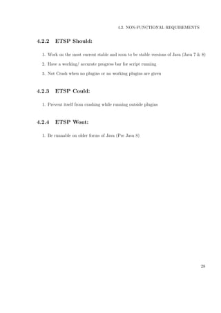 4.2. NON-FUNCTIONAL REQUIREMENTS
4.2.2 ETSP Should:
1. Work on the most current stable and soon to be stable versions of Java (Java 7 & 8)
2. Have a working/ accurate progress bar for script running
3. Not Crash when no plugins or no working plugins are given
4.2.3 ETSP Could:
1. Prevent itself from crashing while running outside plugins
4.2.4 ETSP Wont:
1. Be runnable on older forms of Java (Pre Java 8)
28
 