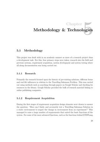Chapter
5Methodology & Technologies
5.1 Methodology
This project was dealt with in an academic manner as more of a research project than
a development task. For this, four primary steps were taken; research into the ﬁeld and
previous systems, requirement acquisition, system development and system testing where
all along documentation was being carried out.
5.1.1 Research
Primarily the research focused upon the history of pre-existing solutions, diﬀerent forms
and real life inﬂuences in relation to the Travelling Salesman Problem. This was carried
out using methods such as searching through papers on Google Scholar and checking for
resources in the library. Google Scholar provided the bulk of research material linking to
online publishing companies.
5.1.2 Requirement Acquisition
During the ﬁrst stages of requirement acquisition design elements were chosen to answer
the question: “How can I fairly and accurately test a Travelling Salesman Solution in
a static environment to negate the change in environment from an experiment?” This
managed to raise a large number of requirements that suited the basic functions of the
system. For some of the more advanced functions, such as the functions behind ETSPLang,
29
 