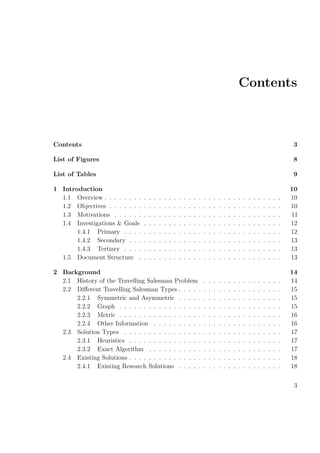 Contents
Contents 3
List of Figures 8
List of Tables 9
1 Introduction 10
1.1 Overview . . . . . . . . . . . . . . . . . . . . . . . . . . . . . . . . . . . . 10
1.2 Objectives . . . . . . . . . . . . . . . . . . . . . . . . . . . . . . . . . . . 10
1.3 Motivations . . . . . . . . . . . . . . . . . . . . . . . . . . . . . . . . . . 11
1.4 Investigations & Goals . . . . . . . . . . . . . . . . . . . . . . . . . . . . 12
1.4.1 Primary . . . . . . . . . . . . . . . . . . . . . . . . . . . . . . . . 12
1.4.2 Secondary . . . . . . . . . . . . . . . . . . . . . . . . . . . . . . . 13
1.4.3 Tertiary . . . . . . . . . . . . . . . . . . . . . . . . . . . . . . . . 13
1.5 Document Structure . . . . . . . . . . . . . . . . . . . . . . . . . . . . . 13
2 Background 14
2.1 History of the Travelling Salesman Problem . . . . . . . . . . . . . . . . 14
2.2 Diﬀerent Travelling Salesman Types . . . . . . . . . . . . . . . . . . . . . 15
2.2.1 Symmetric and Asymmetric . . . . . . . . . . . . . . . . . . . . . 15
2.2.2 Graph . . . . . . . . . . . . . . . . . . . . . . . . . . . . . . . . . 15
2.2.3 Metric . . . . . . . . . . . . . . . . . . . . . . . . . . . . . . . . . 16
2.2.4 Other Information . . . . . . . . . . . . . . . . . . . . . . . . . . 16
2.3 Solution Types . . . . . . . . . . . . . . . . . . . . . . . . . . . . . . . . 17
2.3.1 Heuristics . . . . . . . . . . . . . . . . . . . . . . . . . . . . . . . 17
2.3.2 Exact Algorithm . . . . . . . . . . . . . . . . . . . . . . . . . . . 17
2.4 Existing Solutions . . . . . . . . . . . . . . . . . . . . . . . . . . . . . . . 18
2.4.1 Existing Research Solutions . . . . . . . . . . . . . . . . . . . . . 18
3
 