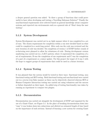 5.1. METHODOLOGY
a deeper general question was asked: “Is there a group of functions that could prove
useful to have when developing and testing a Travelling Salesman Solution?” Finally the
non-functional requirements were selected based on general knowledge about computer
systems and expected run environments such as a general rule of “Don’t keep the user
waiting”.
5.1.3 System Development
System Development was carried out in an Agile manner where it was completed in a set
of runs. The chosen requirements for completion within a run were decided based on what
could be completed in a week long period. After each run the code was reviewed and the
next iteration of code was decided. On completion of version 1 of ETSP further rounds of
re-factoring were planned to allow for robustness of code. During development version
numbering was carried out in a A.B.C pattern; where A represented the completion of a
set of requirements, B was the completion of one requirement and C was the completion
of a part of a requirement or a minor update. For this project the target of A was 1 with
the hope to suggest groups of requirements that could be used in a future iteration.
5.1.4 System Testing
It was planned that the system would be tested in three ways: functional testing, non-
functional testing and HCI testing. Both functional testing and non-functional were carried
out in a yes/no true/false manner as these can be objectively observed whereas HCI or
Human Computer Interaction testing was carried out using volunteers and the success
or failure depended on their input. An added step of testing functionality was taken by
running an experiment to compare two plugins.
5.1.5 Documentation
Documentation was carried out alongside the development of ETSP and organised by the
use of a Gantt Chart, see Figure 5.1. In the place of breaking documentation down into
“runs” it was broken down into subsections and allotted an estimated length of time based
on the importance of such sections. Instead of learning a new system for creating Gantt
30
 