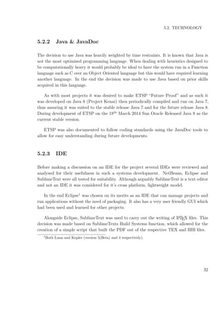 5.2. TECHNOLOGY
5.2.2 Java & JavaDoc
The decision to use Java was heavily weighted by time restraints. It is known that Java is
not the most optimised programming language. When dealing with heuristics designed to
be computationally heavy it would probably be ideal to have the system run in a Function
language such as C over an Object Oriented language but this would have required learning
another language. In the end the decision was made to use Java based on prior skills
acquired in this language.
As with most projects it was desired to make ETSP “Future Proof” and as such it
was developed on Java 8 (Project Kenai) then periodically compiled and run on Java 7,
thus assuring it was suited to the stable release Java 7 and for the future release Java 8.
During development of ETSP on the 18th
March 2014 Sun Oracle Released Java 8 as the
current stable version.
ETSP was also documented to follow coding standards using the JavaDoc tools to
allow for easy understanding during future developments.
5.2.3 IDE
Before making a discussion on an IDE for the project several IDEs were reviewed and
analysed for their usefulness in such a systems development. NetBeans, Eclipse and
SublimeText were all tested for suitability. Although arguably SublimeText is a text editor
and not an IDE it was considered for it’s cross platform, lightweight model.
In the end Eclipse1
was chosen on its merits as an IDE that can manage projects and
run applications without the need of packaging. It also has a very user friendly GUI which
had been used and learned for other projects.
Alongside Eclipse, SublimeText was used to carry out the writing of LATEX ﬁles. This
decision was made based on SublimeTexts Build Systems function, which allowed for the
creation of a simple script that built the PDF out of the respective TEX and BIB ﬁles.
1
Both Luna and Kepler (version 5(Beta) and 4 respectively).
32
 
