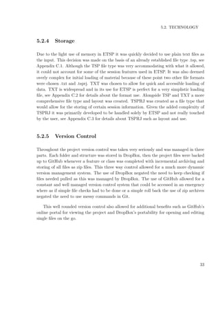 5.2. TECHNOLOGY
5.2.4 Storage
Due to the light use of memory in ETSP it was quickly decided to use plain text ﬁles as
the input. This decision was made on the basis of an already established ﬁle type .tsp, see
Appendix C.1. Although the TSP ﬁle type was very accommodating with what it allowed,
it could not account for some of the session features used in ETSP. It was also deemed
overly complex for initial loading of material because of these point two other ﬁle formats
were chosen .txt and .tsprj. TXT was chosen to allow for quick and accessible loading of
data. TXT is widespread and in its use for ETSP is perfect for a very simplistic loading
ﬁle, see Appendix C.2 for details about the format use. Alongside TSP and TXT a more
comprehensive ﬁle type and layout was created. TSPRJ was created as a ﬁle type that
would allow for the storing of certain session information. Given the added complexity of
TSPRJ it was primarily developed to be handled solely by ETSP and not really touched
by the user, see Appendix C.3 for details about TSPRJ such as layout and use.
5.2.5 Version Control
Throughout the project version control was taken very seriously and was managed in three
parts. Each folder and structure was stored in DropBox, then the project ﬁles were backed
up to GitHub whenever a feature or class was completed with incremental archiving and
storing of all ﬁles as zip ﬁles. This three way control allowed for a much more dynamic
version management system. The use of DropBox negated the need to keep checking if
ﬁles needed pulled as this was managed by DropBox. The use of GitHub allowed for a
constant and well managed version control system that could be accessed in an emergency
where as if simple ﬁle checks had to be done or a simple roll back the use of zip archives
negated the need to use messy commands in Git.
This well rounded version control also allowed for additional beneﬁts such as GitHub’s
online portal for viewing the project and DropBox’s portability for opening and editing
single ﬁles on the go.
33
 