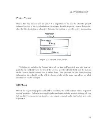 6.1. SYSTEM DESIGN
Project Viewer
Due to the way data is used in ETSP it is important to be able to alter the project
information after it has been loaded into the system. For this a speciﬁc tab was designed to
allow for the displaying of all project data and the editing of speciﬁc project information.
Figure 6.3: Project Tab Concept
To help with usability the Project View tab, as seen in Figure 6.3, was split into two
parts by type of ﬁeld where the top of the tab was used for editable ﬁelds and the bottom
of the tab was used for uneditable or locked ﬁelds. This prevents the user from changing
information they should not be able to change whilst at the same time clears up what
information can be changed.
ETSPLang
One of the major design points of ETSP is the ability to build and run scripts as part of
testing heuristics. Following the simple uncluttered design of the heuristic testing tab this
tab has three components: an input screen, output terminal and a run button as seen in
Figure 6.4.
37
 