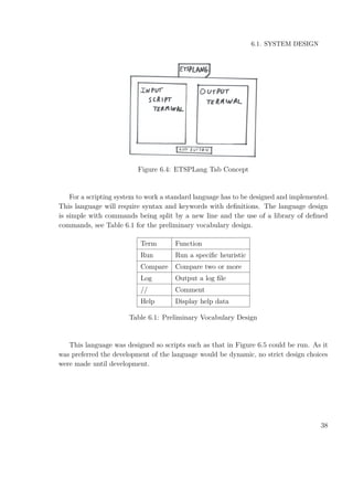6.1. SYSTEM DESIGN
Figure 6.4: ETSPLang Tab Concept
For a scripting system to work a standard language has to be designed and implemented.
This language will require syntax and keywords with deﬁnitions. The language design
is simple with commands being split by a new line and the use of a library of deﬁned
commands, see Table 6.1 for the preliminary vocabulary design.
Term Function
Run Run a speciﬁc heuristic
Compare Compare two or more
Log Output a log ﬁle
// Comment
Help Display help data
Table 6.1: Preliminary Vocabulary Design
This language was designed so scripts such as that in Figure 6.5 could be run. As it
was preferred the development of the language would be dynamic, no strict design choices
were made until development.
38
 