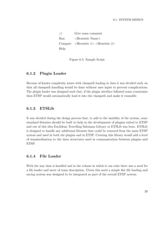 6.1. SYSTEM DESIGN
// Give some comment
Run <Heuristic Name>
Compare <Heuristic 1> <Heuristic 2>
Help
Figure 6.5: Sample Script
6.1.2 Plugin Loader
Because of known complexity issues with classpath loading in Java it was decided early on
that all classpath handling would be done without user input to prevent complications.
The plugin loader was designed such that, if the plugin interface followed some constraints
then ETSP would automatically load it into the classpath and make it runnable.
6.1.3 ETSLib
It was decided during the design process that, to add to the usability of the system, some
standard libraries should be built to help in the development of plugins suited to ETSP
and out of this idea Euclidean Travelling Salesman Library or ETSLib was born. ETSLib
is designed to handle any additional libraries that could be removed from the main ETSP
system and used in both the plugins and in ETSP. Creating this library would add a level
of standardisation to the data structures used in communication between plugins and
ETSP.
6.1.4 File Loader
With the way data is handled and in the volume in which it can exist there was a need for
a ﬁle loader and saver of some description. Given this need a simple ﬂat ﬁle loading and
saving system was designed to be integrated as part of the overall ETSP system.
39
 
